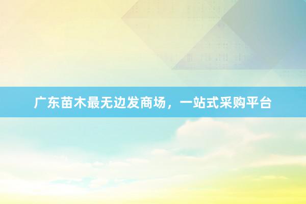 广东苗木最无边发商场，一站式采购平台